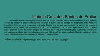 Isabela Cruz dos Santos de Freitas
Minha relação com o Colégio Estadual José de Souza Marques foi extremamente complicada, apenas
depois de concluir o ensino médio pude observar o quanto aquele período foi importante. Uma memória
importante foi a de uma professora chamada Cássia, que ao ver meu declínio na escola, se propôs a
conversar e me ajudar, me estimulando a não deixar meus estudos de lado. Algo que me marcou ainda
mais, foram os alunos se unindo em prol da melhoria da escola, em manifestações e colorindo seus muros
em busca de um local que estimulasse os jovens a não desistir de seus objetivos. Quando passo em frente
a sua fachada todos esses momentos passam como um filme.
Palavras-chave: Representação, Zona norte, Braz de Pina, Educação
 