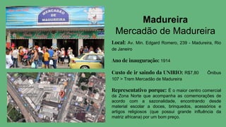 Madureira
Mercadão de Madureira
Local: Av. Min. Edgard Romero, 239 - Madureira, Rio
de Janeiro
Ano de inauguração: 1914
Custo de ir saindo da UNIRIO: R$7,80 Ônibus
107 > Trem Mercadão de Madureira
Representativo porque: É o maior centro comercial
da Zona Norte que acompanha as comemorações de
acordo com a sazonalidade, encontrando desde
material escolar a doces, brinquedos, acessórios e
artigos religiosos (que possui grande influência da
matriz africana) por um bom preço.
 