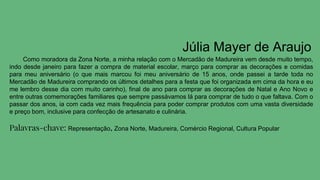 Júlia Mayer de Araujo
Como moradora da Zona Norte, a minha relação com o Mercadão de Madureira vem desde muito tempo,
indo desde janeiro para fazer a compra de material escolar, março para comprar as decorações e comidas
para meu aniversário (o que mais marcou foi meu aniversário de 15 anos, onde passei a tarde toda no
Mercadão de Madureira comprando os últimos detalhes para a festa que foi organizada em cima da hora e eu
me lembro desse dia com muito carinho), final de ano para comprar as decorações de Natal e Ano Novo e
entre outras comemorações familiares que sempre passávamos lá para comprar de tudo o que faltava. Com o
passar dos anos, ia com cada vez mais frequência para poder comprar produtos com uma vasta diversidade
e preço bom, inclusive para confecção de artesanato e culinária.
Palavras-chave: Representação, Zona Norte, Madureira, Comércio Regional, Cultura Popular
 