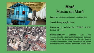 Maré
Museu da Maré
Local: Av. Guilherme Maxwel, 26 - Maré, RJ
Ano de inauguração: 2006
Custo de ir saindo da UNIRIO: R$7,20
Ônibus 482 > 444
Representativo porque: luta pelo
reconhecimento e desmarginilização das camadas
mais pobres da sociedade do Rio de Janeiro,
demonstrando toda a luta e desafios de um povo e
enaltecendo seus valores, memória e cultura local.
 