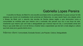 Gabriella Lopes Pereira
A escolha do Museu da Maré foi uma escolha acordada entre os participantes do grupo porque há três
pessoas que moram em localidades muito próximas em Madureira, no caso resolvi fazer uma relação entre
o Museu da Maré com o assunto das escolas de Samba dessa região e quis demonstrar como a
comunidade se mobiliza para que mesmo com a exclusão não percam sua voz e sua força de lutar,
mostrando que mesmo que com toda a desigualdade que vivemos hoje em dia, a comunidade ainda tem
força e que pode falar por si só de forma a mostrar toda a capacidade que ela tem e toda alegria e cultura
que todo esse povo guarda dentro de si.
Palavras-chave: Comunidade, Exclusão Social, Luta Popular, Cultura, Desigualdade
 
