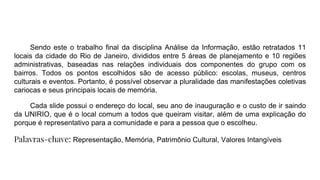 Sendo este o trabalho final da disciplina Análise da Informação, estão retratados 11
locais da cidade do Rio de Janeiro, divididos entre 5 áreas de planejamento e 10 regiões
administrativas, baseadas nas relações individuais dos componentes do grupo com os
bairros. Todos os pontos escolhidos são de acesso público: escolas, museus, centros
culturais e eventos. Portanto, é possível observar a pluralidade das manifestações coletivas
cariocas e seus principais locais de memória.
Cada slide possui o endereço do local, seu ano de inauguração e o custo de ir saindo
da UNIRIO, que é o local comum a todos que queiram visitar, além de uma explicação do
porque é representativo para a comunidade e para a pessoa que o escolheu.
Palavras-chave: Representação, Memória, Patrimônio Cultural, Valores Intangíveis
 