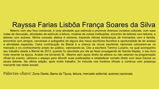 Rayssa Farias Lisbôa França Soares da Silva
Mesmo com seu foco comercial, é uma atividade que estimula e promove diversos contatos culturais, com suas
rodas de discussão, atividades de estímulo a leitura, mostras de outras instituições, encontro de leitores com leitores, e
leitores com autores. Minha conexão afetiva é extrema, trazendo ótimas lembranças de momentos com a família,
encontros com amigos, conversas e autógrafos de alguns dos meus escritores favoritos e oportunidade de ter acesso
a atividades especiais. Outra contribuição da Bienal é a chance de novos escritores nacionais colocarem-se no
mercado e no conhecimento amplo do público, valorizando-os. Cito a escritora Tammy Luciano, na qual acompanho
seu trabalho desde a Bienal de 2013, quando fui abordada por ela ao fazer propaganda de Garota Replay, o seu livro
mais recente na época. Acabei me tornando fã. Mesmo sem apoio direto da editora ou não estando na programação
oficial do evento, utilizava o espaço para difundir suas publicações e estabelecer contato direto com seus futuros ou
atuais leitores. Na última edição, após muito trabalho, foi incluída nos horários oficiais e continua com presença
marcante nas redes sociais
Palavras-chave: Zona Oeste, Barra da Tijuca, leitura, mercado editorial, autores nacionais
 