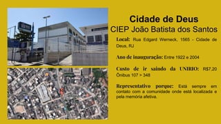 Cidade de Deus
CIEP João Batista dos Santos
Local: Rua Edgard Werneck, 1565 - Cidade de
Deus, RJ
Ano de inauguração: Entre 1922 e 2004
Custo de ir saindo da UNIRIO: R$7,20
Ônibus 107 > 348
Representativo porque: Está sempre em
contato com a comunidade onde está localizada e
pela memória afetiva.
 