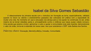Isabel da Silva Gomes Sebastião
O relacionamento da primeira escola com o indivíduo em formação se torna, essencialmente, validado
quando no futuro os valores e ensinamentos passados são colocados em prática com a capacidade de
mudar uma vida. No momento em que a educação nos abraça para a nos ajudar na construção do ser, antes
mesmo de se tornar cidadãos aptos e, principalmente contra a violência que nasce quase colada conosco.
Uma escola que ensina a incluir, aproximar o outro e apoiar a comunidade onde está inserida, demonstrando
o valor da união, torna-se a extensão de nossa casa. Isso que caracteriza o CIEP João Batista dos Santos.
Palavras-chave: Educação, Memória afetiva, Inclusão, Comunidade.
 