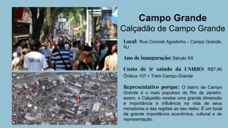Campo Grande
Calçadão de Campo Grande
Local: Rua Coronel Agostinho - Campo Grande,
RJ
Ano de inauguração: Século XX
Custo de ir saindo da UNIRIO: R$7,90
Ônibus 107 > Trem Campo Grande
Representativo porque: O bairro de Campo
Grande é o mais populoso do Rio de Janeiro,
assim, o Calçadão recebe uma grande dimensão
e importância e influência na vida de seus
moradores e das regiões ao seu redor. É um local
de grande importância econômica, cultural e de
representação.
 
