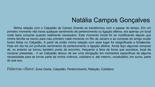 Natália Campos Gonçalves
Minha relação com o Calçadão de Campo Grande se transformou com o passar do tempo. Em um
primeiro momento não havia qualquer sentimento de pertencimento ou ligação afetiva, era apenas um local
onde fazia compras quando realmente necessário. Este momento inicial foi se modificando depois que
minha família se reuniu para meu primeiro natal morando no Rio de Janeiro e as compras do amigo oculto
foram feitas no Calçadão. A partir de então minha relação com esse lugar foi resignificada e fortalecida.
Hoje em dia há um profundo sentimento de pertencimento e ligação afetiva. Ainda faço algumas compras
ali, no entanto se tornou também ponto de encontro, frequento a feira de livros que acontece, local de
comprar presentes... Ir ao Calçadão deixou de ser uma obrigação em momentos específicos de alguma
necessidade para se tornar parte da minha vivência, cotidiano e, até mesmo, vocabulário; em suma, parte
do que sou.
Palavras-chave: Zona Oeste, Calçadão, Pertencimento, Relação, Cotidiano
 