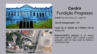 Centro
Fundição Progresso
Local: Rua dos Arcos, 24 - Lapa, RJ
Ano de inauguração: 1987
Custo de ir saindo da UNIRIO: R$3,60
Ônibus 433
Representativo porque: é um espaço
onde reúne música, arte e cultura a preços
populares, além de fazer parte da história e
memória da Lapa.
 