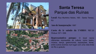 Santa Teresa
Parque das Ruínas
Local: Rua Murtinho Nobre, 169 - Santa Teresa,
RJ
Ano de inauguração: 1997
Custo de ir saindo da UNIRIO: R$7,20
Ônibus 107 > 006
Representativo porque: O local reúne
diferentes expressões de cultura, como teatro,
música, dança, gastronomia, exposições, feiras,
entre outros eventos num lugar com uma vista linda
do Rio e gratuito
 
