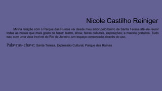 Nicole Castilho Reiniger
Minha relação com o Parque das Ruínas vai desde meu amor pelo bairro de Santa Teresa até ele reunir
todas as coisas que mais gosto de fazer: teatro, show, feiras culturais, exposições; a maioria gratuitos. Tudo
isso com uma vista incrível do Rio de Janeiro, um espaço conservado através do uso.
Palavras-chave: Santa Teresa, Expressão Cultural, Parque das Ruínas
 
