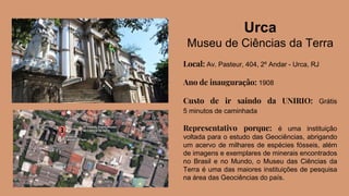 Urca
Museu de Ciências da Terra
Local: Av. Pasteur, 404, 2º Andar - Urca, RJ
Ano de inauguração: 1908
Custo de ir saindo da UNIRIO: Grátis
5 minutos de caminhada
Representativo porque: é uma instituição
voltada para o estudo das Geociências, abrigando
um acervo de milhares de espécies fósseis, além
de imagens e exemplares de minerais encontrados
no Brasil e no Mundo, o Museu das Ciências da
Terra é uma das maiores instituições de pesquisa
na área das Geociências do país.
 