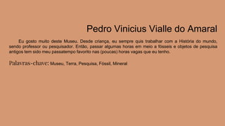 Pedro Vinicius Vialle do Amaral
Eu gosto muito deste Museu. Desde criança, eu sempre quis trabalhar com a História do mundo,
sendo professor ou pesquisador. Então, passar algumas horas em meio a fósseis e objetos de pesquisa
antigos tem sido meu passatempo favorito nas (poucas) horas vagas que eu tenho.
Palavras-chave: Museu, Terra, Pesquisa, Fóssil, Mineral
 