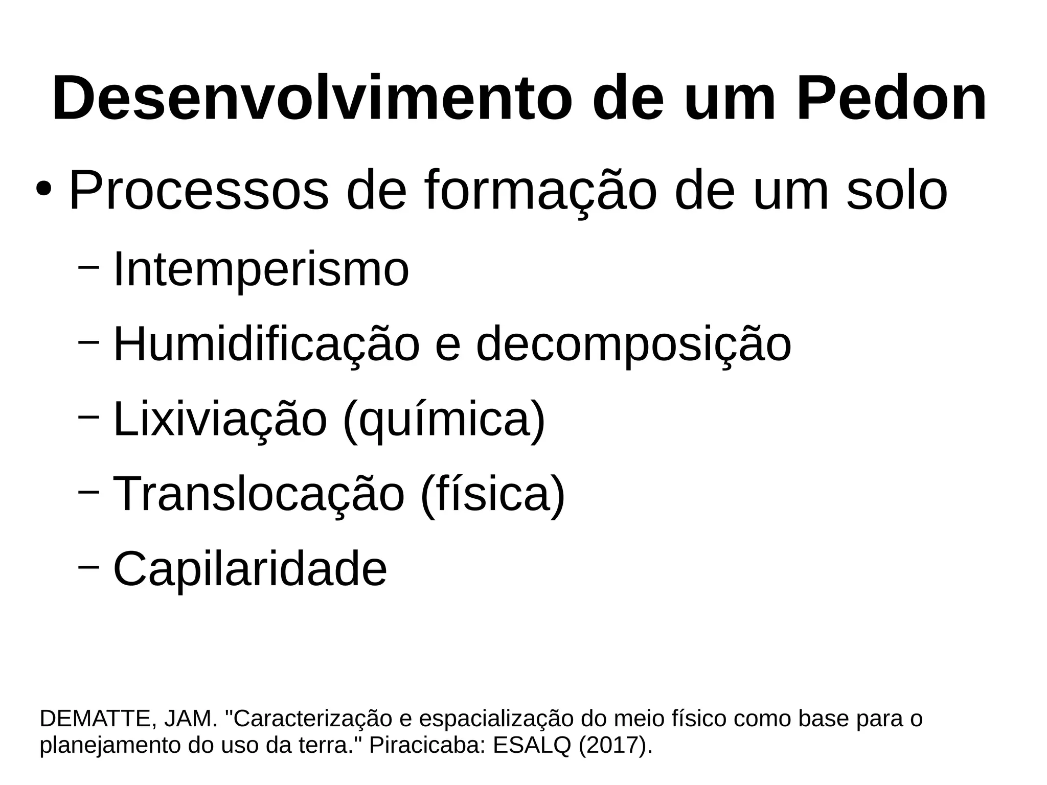 Desenvolvimento de um Pedon
DEMATTE, JAM. "Caracterização e espacialização do meio físico como base para o
planejamento do uso da terra." Piracicaba: ESALQ (2017).
●
Processos de formação de um solo
– Intemperismo
– Humidificação e decomposição
– Lixiviação (química)
– Translocação (física)
– Capilaridade
 