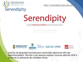 http://serendipity.utpl.edu.ec/
Serendipity
• Interfaz de búsqueda facetada para contenidos educativos del tipo
OpenCourseWare. Permite a los usuarios explorar recursos abiertos OCW a
través de la aplicación de múltiples filtros.
 