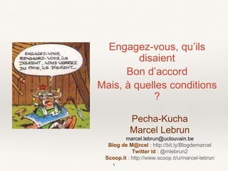 Engagez-vous, qu’ils
disaient
Bon d’accord
Mais, à quelles conditions
?
1
Pecha-Kucha
Marcel Lebrun
marcel.lebrun@uclouvain.be
Blog de M@rcel : http://bit.ly/Blogdemarcel
Twitter id : @mlebrun2
Scoop.it : http://www.scoop.it/u/marcel-lebrun
 