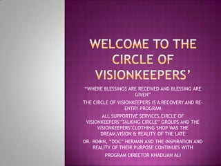 “WHERE BLESSINGS ARE RECEIVED AND BLESSING ARE
                   GIVEN”
THE CIRCLE OF VISIONKEEPERS IS A RECOVERY AND RE-
                 ENTRY PROGRAM
        ALL SUPPORTIVE SERVICES,CIRCLE OF
 VISIONKEEPERS”TALKING CIRCLE” GROUPS AND THE
      VISIONKEEPERS’CLOTHING SHOP WAS THE
       DREAM,VISION & REALITY OF THE LATE
DR. ROBIN, “DOC” HERMAN AND THE INSPIRATION AND
    REALITY OF THEIR PURPOSE CONTINUES WITH
        PROGRAM DIRECTOR KHADIJAH ALI
 