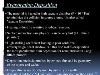 Evaporation Deposition
The material is heated in high vacuum chamber (P < 10-5 Torr)
to minimize the collision in source atoms, it is also called
Vacuum Deposition.
Heating is done by resistive or e-beam sources.
Surface interactions are physical, can be very fast (>1m/min
possible)
High sticking coefficient leading to poor conformal
coverage/significant shadow. But this also makes evaporation
the most popular thin film deposition for nanofabrication using
liftoff process.
Deposition rate is determined by emitted flux and by geometry
of the source and wafer.
Evaporation is not widely used by industry as sputter
13
 