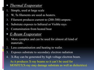  Thermal Evaporator
1. Simple, used at large scale
2. W, Ta filaments are used as heaters.
3. Filament produces current to (200-300) ampere.
4. Substrate exposes to Infrared or Visible rays
5. Contamination from heated boat
 E-Beam Evaporator
1. More complex and can be used for almost all kind of
materials .
2. Less contamination and heating to wafer.
3. Exposes substrate to secondary electron radiation
4. X-Ray can be generated by high voltage electron beam.
As it produces X-ray beams so it can’t be used for
MOSFET(X-ray may damage substrate as well as dielectrics)
 