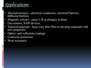 Applications
• Microelectronics - electrical conductors, electrical barriers,
diffusion barriers.
• Magnetic sensors - sense I, B or changes in them
• Gas sensors, SAW devices.
• Tailored materials - layer very thin films to develop materials with
new properties
• Optics- anti-reflection coatings
• Corrosion protection
• Wear resistance
 