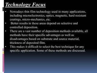 • Nowadays thin film technology used in many applications,
including microelectronics, optics, magnetic, hard resistant
coatings, micro-mechanics, etc.
• Better results in these areas depend on selective and
controlled deposition.
• There are a vast number of deposition methods available, all
methods have their specific advantages as well as
disadvantages based on substrate and source material,
thickness of deposited film.
• This makes it difficult to select the best technique for any
specific application. Some of these methods are discussed.
Technology Focus
 