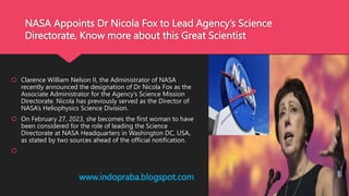 NASA Appoints Dr Nicola Fox to Lead Agency’s Science
Directorate, Know more about this Great Scientist
 Clarence William Nelson II, the Administrator of NASA
recently announced the designation of Dr Nicola Fox as the
Associate Administrator for the Agency’s Science Mission
Directorate. Nicola has previously served as the Director of
NASA’s Heliophysics Science Division.
 On February 27, 2023, she becomes the first woman to have
been considered for the role of leading the Science
Directorate at NASA Headquarters in Washington DC, USA,
as stated by two sources ahead of the official notification.

www.indopraba.blogspot.com
 