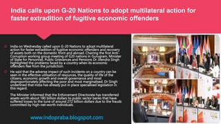  India on Wednesday called upon G-20 Nations to adopt multilateral
action for faster extradition of fugitive economic offenders and recovery
of assets both on the domestic front and abroad. Chairing the first Anti-
Corruption working group meeting of G20 nations in Gurugram, Minister
of State for Personnel, Public Grievances and Pensions Dr Jitendra Singh
highlighted the problems faced by a country when its economic
offenders flee from the jurisdiction.
 He said that the adverse impact of such incidents on a country can be
seen in the effective utilisation of resources, the quality of life of the
citizens, economic growth and overall governance and most
disproportionately affecting the poor and most marginalised. Dr Singh
underlined that India has already put in place specialised legislation in
this regard.
The Minister informed that the Enforcement Directorate has transferred
assets worth about 180 billion dollars to public sector banks that have
suffered losses to the tune of around 272 billion dollars due to the frauds
committed by high-net-worth individuals.
www.indopraba.blogspot.com
India calls upon G-20 Nations to adopt multilateral action for
faster extradition of fugitive economic offenders
 