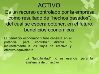 ACTIVO
Es un recurso controlado por la empresa
como resultado de “hechos pasados”,
del cual se espera obtener, en el futuro,
beneficios económicos.
El beneficio económico futuro consiste en el
potencial para contribuir directa o
indirectamente a los flujos de efectivo y
efectivo equivalente.
La “tangibilidad” no es esencial para la
existencia de un activo
 