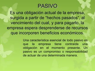 PASIVOPASIVO
Es una obligación actual de la empresa,
surgida a partir de “hechos pasados”, al
vencimiento del cual, y para pagarlo, la
empresa espera desprenderse de recursos
que incorporen beneficios económicos.
Una característica esencial de todo pasivo es
que la empresa tiene contraída una
obligación en el momento presente. Un
pasivo es un compromiso o responsabilidad
de actuar de una determinada manera.
 