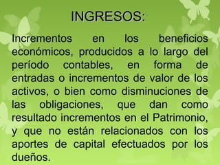 INGRESOS:INGRESOS:
Incrementos en los beneficios
económicos, producidos a lo largo del
período contables, en forma de
entradas o incrementos de valor de los
activos, o bien como disminuciones de
las obligaciones, que dan como
resultado incrementos en el Patrimonio,
y que no están relacionados con los
aportes de capital efectuados por los
dueños.
 