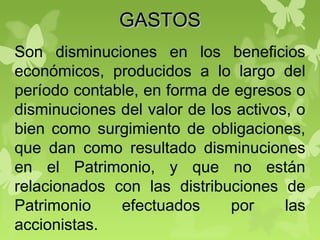 GASTOSGASTOS
Son disminuciones en los beneficios
económicos, producidos a lo largo del
período contable, en forma de egresos o
disminuciones del valor de los activos, o
bien como surgimiento de obligaciones,
que dan como resultado disminuciones
en el Patrimonio, y que no están
relacionados con las distribuciones de
Patrimonio efectuados por las
accionistas.
 