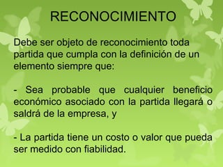 RECONOCIMIENTO
Debe ser objeto de reconocimiento toda
partida que cumpla con la definición de un
elemento siempre que:
- Sea probable que cualquier beneficio
económico asociado con la partida llegará o
saldrá de la empresa, y
- La partida tiene un costo o valor que pueda
ser medido con fiabilidad.
 