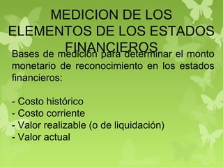 MEDICION DE LOS
ELEMENTOS DE LOS ESTADOS
FINANCIEROSBases de medición para determinar el monto
monetario de reconocimiento en los estados
financieros:
- Costo histórico
- Costo corriente
- Valor realizable (o de liquidación)
- Valor actual
 