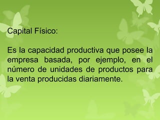 Capital Físico:
Es la capacidad productiva que posee la
empresa basada, por ejemplo, en el
número de unidades de productos para
la venta producidas diariamente.
 
