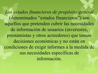 Los estados financieros de propósito general
(denominados “estados financieros”) son
aquellos que pretenden cubrir las necesidades
de información de usuarios (inversores,
prestamistas y otros acreedores) que toman
decisiones económicas y no están en
condiciones de exigir informes a la medida de
sus necesidades específicas de
información.
 