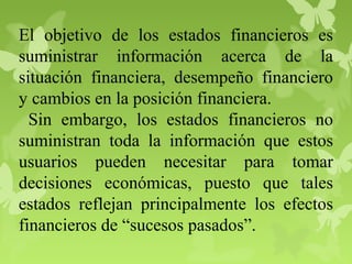 El objetivo de los estados financieros es
suministrar información acerca de la
situación financiera, desempeño financiero
y cambios en la posición financiera.
Sin embargo, los estados financieros no
suministran toda la información que estos
usuarios pueden necesitar para tomar
decisiones económicas, puesto que tales
estados reflejan principalmente los efectos
financieros de “sucesos pasados”.
 