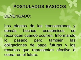 POSTULADOS BASICOSPOSTULADOS BASICOS
DEVENGADO:DEVENGADO:
Los efectos de las transacciones yLos efectos de las transacciones y
demás hechos económicos sedemás hechos económicos se
reconocen cuando ocurren. Informandoreconocen cuando ocurren. Informando
lo pasado pero también laslo pasado pero también las
obligaciones de pago futuras y losobligaciones de pago futuras y los
recursos que representan efectivo arecursos que representan efectivo a
cobrar en el futuro.cobrar en el futuro.
 