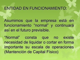 ENTIDAD EN FUNCIONAMIENTO:ENTIDAD EN FUNCIONAMIENTO:
Asumimos que la empresa está enAsumimos que la empresa está en
funcionamiento “normal” y continuaráfuncionamiento “normal” y continuará
así en el futuro previsible.así en el futuro previsible.
““Normal” consta que no existeNormal” consta que no existe
necesidad de liquidar o cortar en formanecesidad de liquidar o cortar en forma
importante su escala de operacionesimportante su escala de operaciones
(Mantención de Capital Físico)(Mantención de Capital Físico)
 