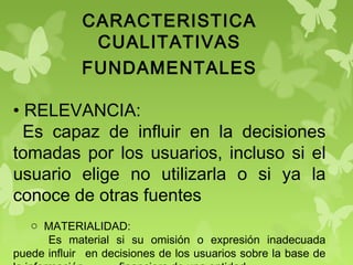 CARACTERISTICA
CUALITATIVAS
FUNDAMENTALES
• RELEVANCIA:
Es capaz de influir en la decisiones
tomadas por los usuarios, incluso si el
usuario elige no utilizarla o si ya la
conoce de otras fuentes
o MATERIALIDAD:
Es material si su omisión o expresión inadecuada
puede influir en decisiones de los usuarios sobre la base de
 