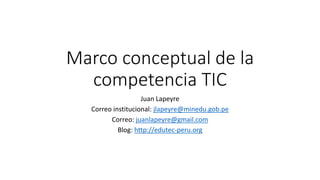 Marco conceptual de la
competencia TIC
Juan Lapeyre
Correo institucional: jlapeyre@minedu.gob.pe
Correo: juanlapeyre@gmail.com
Blog: http://edutec-peru.org
 