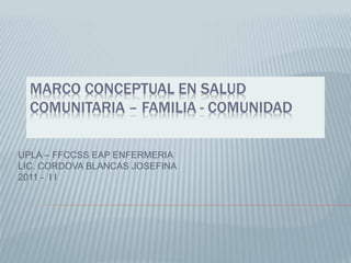 MARCO CONCEPTUAL EN SALUD
COMUNITARIA – FAMILIA - COMUNIDAD
UPLA – FFCCSS EAP ENFERMERIA
LIC. CORDOVA BLANCAS JOSEFINA
2011 - I I
 