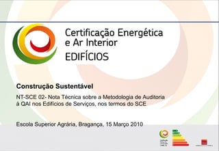 Construção Sustentável
NT-SCE 02- Nota Técnica sobre a Metodologia de Auditoria
à QAI nos Edifícios de Serviços, nos termos do SCE


Escola Superior Agrária, Bragança, 15 Março 2010
 
