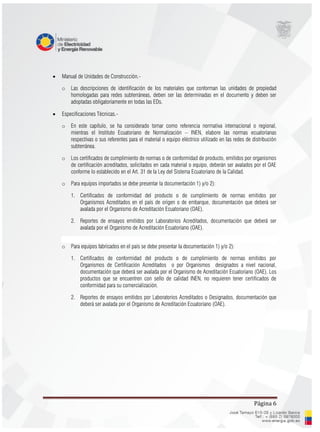 Página 6
 Manual de Unidades de Construcción.-
o Las descripciones de identificación de los materiales que conforman las unidades de propiedad
homologadas para redes subterráneas, deben ser las determinadas en el documento y deben ser
adoptadas obligatoriamente en todas las EDs.
 Especificaciones Técnicas.-
o En este capítulo, se ha considerado tomar como referencia normativa internacional o regional,
mientras el Instituto Ecuatoriano de Normalización – INEN, elabore las normas ecuatorianas
respectivas o sus referentes para el material o equipo eléctrico utilizado en las redes de distribución
subterránea.
o Los certificados de cumplimiento de normas o de conformidad de producto, emitidos por organismos
de certificación acreditados, solicitados en cada material o equipo, deberán ser avalados por el OAE
conforme lo establecido en el Art. 31 de la Ley del Sistema Ecuatoriano de la Calidad.
o Para equipos importados se debe presentar la documentación 1) y/o 2):
1. Certificados de conformidad del producto o de cumplimiento de normas emitidos por
Organismos Acreditados en el país de origen o de embarque, documentación que deberá ser
avalada por el Organismo de Acreditación Ecuatoriano (OAE).
2. Reportes de ensayos emitidos por Laboratorios Acreditados, documentación que deberá ser
avalada por el Organismo de Acreditación Ecuatoriano (OAE).
o Para equipos fabricados en el país se debe presentar la documentación 1) y/o 2):
1. Certificados de conformidad del producto o de cumplimiento de normas emitidos por
Organismos de Certificación Acreditados o por Organismos designados a nivel nacional,
documentación que deberá ser avalada por el Organismo de Acreditación Ecuatoriano (OAE). Los
productos que se encuentren con sello de calidad INEN, no requieren tener certificados de
conformidad para su comercialización.
2. Reportes de ensayos emitidos por Laboratorios Acreditados o Designados, documentación que
deberá ser avalada por el Organismo de Acreditación Ecuatoriano (OAE).
 