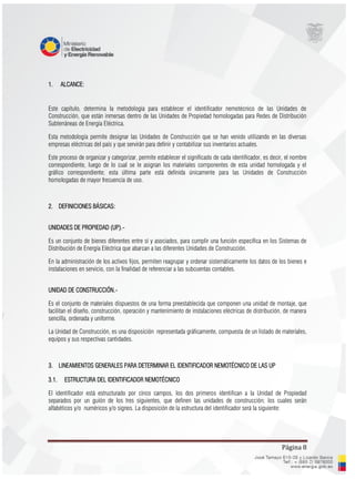 Página 8
1. ALCANCE:
Este capítulo, determina la metodología para establecer el identificador nemotécnico de las Unidades de
Construcción, que están inmersas dentro de las Unidades de Propiedad homologadas para Redes de Distribución
Subterráneas de Energía Eléctrica.
Esta metodología permite designar las Unidades de Construcción que se han venido utilizando en las diversas
empresas eléctricas del país y que servirán para definir y contabilizar sus inventarios actuales.
Este proceso de organizar y categorizar, permite establecer el significado de cada identificador, es decir, el nombre
correspondiente, luego de lo cual se le asignan los materiales componentes de esta unidad homologada y el
gráfico correspondiente; esta última parte está definida únicamente para las Unidades de Construcción
homologadas de mayor frecuencia de uso.
2. DEFINICIONES BÁSICAS:
UNIDADES DE PROPIEDAD (UP).-
Es un conjunto de bienes diferentes entre sí y asociados, para cumplir una función específica en los Sistemas de
Distribución de Energía Eléctrica que abarcan a las diferentes Unidades de Construcción.
En la administración de los activos fijos, permiten reagrupar y ordenar sistemáticamente los datos de los bienes e
instalaciones en servicio, con la finalidad de referenciar a las subcuentas contables.
UNIDAD DE CONSTRUCCIÓN.-
Es el conjunto de materiales dispuestos de una forma preestablecida que componen una unidad de montaje, que
facilitan el diseño, construcción, operación y mantenimiento de instalaciones eléctricas de distribución, de manera
sencilla, ordenada y uniforme.
La Unidad de Construcción, es una disposición representada gráficamente, compuesta de un listado de materiales,
equipos y sus respectivas cantidades.
3. LINEAMIENTOS GENERALES PARA DETERMINAR EL IDENTIFICADOR NEMOTÉCNICO DE LAS UP
3.1. ESTRUCTURA DEL IDENTIFICADOR NEMOTÉCNICO
El identificador está estructurado por cinco campos, los dos primeros identifican a la Unidad de Propiedad
separados por un guión de los tres siguientes, que definen las unidades de construcción; los cuales serán
alfabéticos y/o numéricos y/o signos. La disposición de la estructura del identificador será la siguiente:
 