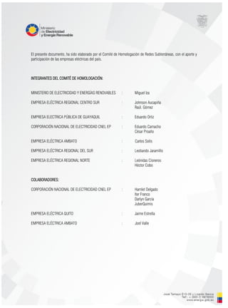 El presente documento, ha sido elaborado por el Comité de Homologación de Redes Subterráneas, con el aporte y
participación de las empresas eléctricas del país.
INTEGRANTES DEL COMITÉ DE HOMOLOGACIÓN:
MINISTERIO DE ELECTRICIDAD Y ENERGÍAS RENOVABLES : Miguel Iza
EMPRESA ELÉCTRICA REGIONAL CENTRO SUR : Johnson Aucapiña
Raúl. Gómez
EMPRESA ELECTRICA PÚBLICA DE GUAYAQUIL : Eduardo Ortiz
CORPORACIÓN NACIONAL DE ELECTRICIDAD CNEL EP : Eduardo Camacho
César Proaño
EMPRESA ELÉCTRICA AMBATO : Carlos Solís
EMPRESA ELÉCTRICA REGIONAL DEL SUR : Leobando Jaramillo
EMPRESA ELÉCTRICA REGIONAL NORTE : Leónidas Cisneros
Héctor Cobo
COLABORADORES:
CORPORACIÓN NACIONAL DE ELECTRICIDAD CNEL EP : Hamlet Delgado
Iter Franco
Darlyn García
JuberQuimis
EMPRESA ELÉCTRICA QUITO : Jaime Estrella
EMPRESA ELÉCTRICA AMBATO : Joel Valle
 