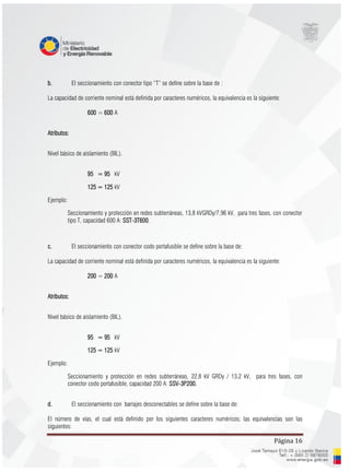 Página 16
b. El seccionamiento con conector tipo “T” se define sobre la base de :
La capacidad de corriente nominal está definida por caracteres numéricos, la equivalencia es la siguiente:
600 = 600 A
Atributos:
Nivel básico de aislamiento (BIL).
95 = 95 kV
125 = 125 kV
Ejemplo:
Seccionamiento y protección en redes subterráneas, 13,8 kVGRDy/7,96 kV, para tres fases, con conector
tipo T, capacidad 600 A: SST-3T600.
c. El seccionamiento con conector codo portafusible se define sobre la base de:
La capacidad de corriente nominal está definida por caracteres numéricos, la equivalencia es la siguiente:
200 = 200 A
Atributos:
Nivel básico de aislamiento (BIL).
95 = 95 kV
125 = 125 kV
Ejemplo:
Seccionamiento y protección en redes subterráneas, 22,8 kV GRDy / 13,2 kV, para tres fases, con
conector codo portafusible, capacidad 200 A: SSV-3P200.
d. El seccionamiento con barrajes desconectables se define sobre la base de:
El número de vías, el cual está definido por los siguientes caracteres numéricos; las equivalencias son las
siguientes:
 