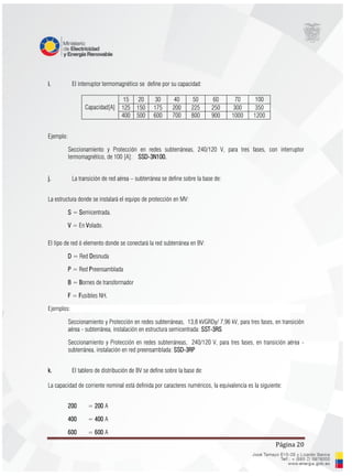 Página 20
i. El interruptor termomagnético se define por su capacidad:
Capacidad[A]
15 20 30 40 50 60 70 100
125 150 175 200 225 250 300 350
400 500 600 700 800 900 1000 1200
Ejemplo:
Seccionamiento y Protección en redes subterráneas, 240/120 V, para tres fases, con interruptor
termomagnético, de 100 [A]: SSD-3N100.
j. La transición de red aérea – subterránea se define sobre la base de:
La estructura donde se instalará el equipo de protección en MV:
S = Semicentrada.
V = En Volado.
El tipo de red ó elemento donde se conectará la red subterránea en BV:
D = Red Desnuda
P = Red Preensamblada
B = Bornes de transformador
F = Fusibles NH.
Ejemplos:
Seccionamiento y Protección en redes subterráneas, 13,8 kVGRDy/ 7,96 kV, para tres fases, en transición
aérea - subterránea, instalación en estructura semicentrada: SST-3RS
Seccionamiento y Protección en redes subterráneas, 240/120 V, para tres fases, en transición aérea -
subterránea, instalación en red preensamblada: SSD-3RP
k. El tablero de distribución de BV se define sobre la base de:
La capacidad de corriente nominal está definida por caracteres numéricos, la equivalencia es la siguiente:
200 = 200 A
400 = 400 A
600 = 600 A
 