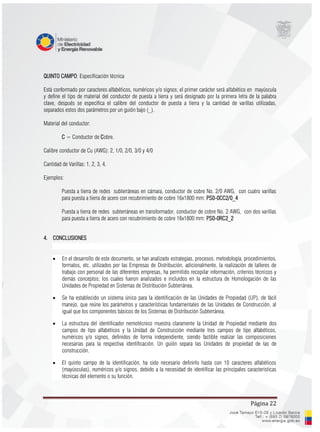 Página 22
QUINTO CAMPO: Especificación técnica
Está conformado por caracteres alfabéticos, numéricos y/o signos; el primer carácter será alfabético en mayúscula
y define el tipo de material del conductor de puesta a tierra y será designado por la primera letra de la palabra
clave, después se especifica el calibre del conductor de puesta a tierra y la cantidad de varillas utilizadas,
separados estos dos parámetros por un guión bajo (_).
Material del conductor:
C = Conductor de Cobre.
Calibre conductor de Cu (AWG): 2, 1/0, 2/0, 3/0 y 4/0
Cantidad de Varillas: 1, 2, 3, 4.
Ejemplos:
Puesta a tierra de redes subterráneas en cámara, conductor de cobre No. 2/0 AWG, con cuatro varillas
para puesta a tierra de acero con recubrimiento de cobre 16x1800 mm: PS0-0CC2/0_4
Puesta a tierra de redes subterráneas en transformador, conductor de cobre No. 2 AWG, con dos varillas
para puesta a tierra de acero con recubrimiento de cobre 16x1800 mm: PS0-0RC2_2
4. CONCLUSIONES
 En el desarrollo de este documento, se han analizado estrategias, procesos, metodología, procedimientos,
formatos, etc. utilizados por las Empresas de Distribución, adicionalmente, la realización de talleres de
trabajo con personal de las diferentes empresas, ha permitido recopilar información, criterios técnicos y
demás conceptos; los cuales fueron analizados e incluidos en la estructura de Homologación de las
Unidades de Propiedad en Sistemas de Distribución Subterránea.
 Se ha establecido un sistema único para la identificación de las Unidades de Propiedad (UP), de fácil
manejo, que reúne los parámetros y características fundamentales de las Unidades de Construcción, al
igual que los componentes básicos de los Sistemas de Distribución Subterránea.
 La estructura del identificador nemotécnico muestra claramente la Unidad de Propiedad mediante dos
campos de tipo alfabéticos y la Unidad de Construcción mediante tres campos de tipo alfabéticos,
numéricos y/o signos, definidos de forma independiente, siendo factible realizar las composiciones
necesarias para la respectiva identificación. Un guión separa las Unidades de propiedad de las de
construcción.
 El quinto campo de la identificación, ha sido necesario definirlo hasta con 10 caracteres alfabéticos
(mayúsculas), numéricos y/o signos, debido a la necesidad de identificar las principales características
técnicas del elemento o su función.
 