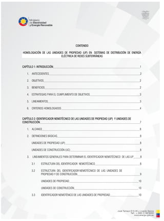 CONTENIDO
HOMOLOGACIÓN DE LAS UNIDADES DE PROPIEDAD (UP) EN SISTEMAS DE DISTRIBUCIÓN DE ENERGÍA
ELÉCTRICA DE REDES SUBTERRÁNEAS
CAPÍTULO 1: INTRODUCCIÓN 1
1. ANTECEDENTES 2
2. OBJETIVOS 2
3. BENEFICIOS 2
4. ESTRATEGIAS PARA EL CUMPLIMIENTO DE OBJETIVOS 3
5. LINEAMIENTOS 3
6. CRITERIOS HOMOLOGADOS 4
CAPÍTULO 2: IDENTIIFICADOR NEMOTÉCNICO DE LAS UNIDADES DE PROPIEDAD (UP) Y UNIDADES DE
CONSTRUCCIÓN 7
1. ALCANCE 8
2. DEFINICIONES BÁSICAS 8
UNIDADES DE PROPIEDAD (UP) 8
UNIDADES DE CONSTRUCCIÓN (UC) 8
3. LINEAMIENTOS GENERALES PARA DETERMINAR EL IDENTIFICADOR NEMOTÉCNICO DE LAS UP 8
3.1 ESTRUCTURA DEL IDENTIFICADOR NEMOTÉCNICO 8
3.2 ESTRUCTURA DEL IDENTIFICADOR NEMOTÉCNICO DE LAS UNIDADES DE
PROPIEDAD Y DE CONSTRUCCIÓN 9
UNIDADES DE PROPIEDAD 10
UNIDADES DE CONSTRUCCIÓN 10
3.3 IDENTIFICADOR NEMOTÉNICO DE LAS UNIDADES DE PROPIEDAD 10
 