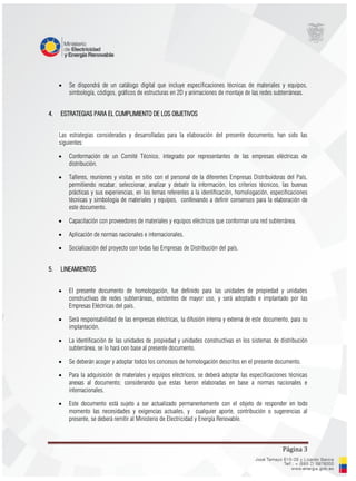 Página 3
 Se dispondrá de un catálogo digital que incluye especificaciones técnicas de materiales y equipos,
simbología, códigos, gráficos de estructuras en 2D y animaciones de montaje de las redes subterráneas.
4. ESTRATEGIAS PARA EL CUMPLIMIENTO DE LOS OBJETIVOS
Las estrategias consideradas y desarrolladas para la elaboración del presente documento, han sido las
siguientes:
 Conformación de un Comité Técnico, integrado por representantes de las empresas eléctricas de
distribución.
 Talleres, reuniones y visitas en sitio con el personal de la diferentes Empresas Distribuidoras del País,
permitiendo recabar, seleccionar, analizar y debatir la información, los criterios técnicos, las buenas
prácticas y sus experiencias, en los temas referentes a la identificación, homologación, especificaciones
técnicas y simbología de materiales y equipos, conllevando a definir consensos para la elaboración de
este documento.
 Capacitación con proveedores de materiales y equipos eléctricos que conforman una red subterránea.
 Aplicación de normas nacionales e internacionales.
 Socialización del proyecto con todas las Empresas de Distribución del país.
5. LINEAMIENTOS
 El presente documento de homologación, fue definido para las unidades de propiedad y unidades
constructivas de redes subterráneas, existentes de mayor uso, y será adoptado e implantado por las
Empresas Eléctricas del país.
 Será responsabilidad de las empresas eléctricas, la difusión interna y externa de este documento, para su
implantación.
 La identificación de las unidades de propiedad y unidades constructivas en los sistemas de distribución
subterránea, se lo hará con base al presente documento.
 Se deberán acoger y adoptar todos los concesos de homologación descritos en el presente documento.
 Para la adquisición de materiales y equipos eléctricos, se deberá adoptar las especificaciones técnicas
anexas al documento; considerando que estas fueron elaboradas en base a normas nacionales e
internacionales.
 Este documento está sujeto a ser actualizado permanentemente con el objeto de responder en todo
momento las necesidades y exigencias actuales, y cualquier aporte, contribución o sugerencias al
presente, se deberá remitir al Ministerio de Electricidad y Energía Renovable.
 