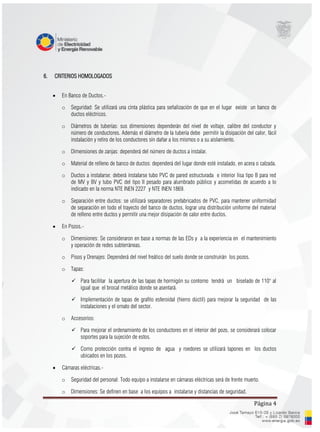 Página 4
6. CRITERIOS HOMOLOGADOS
 En Banco de Ductos.-
o Seguridad: Se utilizará una cinta plástica para señalización de que en el lugar existe un banco de
ductos eléctricos.
o Diámetros de tuberías: sus dimensiones dependerán del nivel de voltaje, calibre del conductor y
número de conductores. Además el diámetro de la tubería debe permitir la disipación del calor, fácil
instalación y retiro de los conductores sin dañar a los mismos o a su aislamiento.
o Dimensiones de zanjas: dependerá del número de ductos a instalar.
o Material de relleno de banco de ductos: dependerá del lugar donde esté instalado, en acera o calzada.
o Ductos a instalarse: deberá instalarse tubo PVC de pared estructurada e interior lisa tipo B para red
de MV y BV y tubo PVC del tipo II pesado para alumbrado público y acometidas de acuerdo a lo
indicado en la norma NTE INEN 2227 y NTE INEN 1869.
o Separación entre ductos: se utilizará separadores prefabricados de PVC, para mantener uniformidad
de separación en todo el trayecto del banco de ductos, lograr una distribución uniforme del material
de relleno entre ductos y permitir una mejor disipación de calor entre ductos.
 En Pozos.-
o Dimensiones: Se consideraron en base a normas de las EDs y a la experiencia en el mantenimiento
y operación de redes subterráneas.
o Pisos y Drenajes: Dependerá del nivel freático del suelo donde se construirán los pozos.
o Tapas:
 Para facilitar la apertura de las tapas de hormigón su contorno tendrá un biselado de 110° al
igual que el brocal metálico donde se asentará.
 Implementación de tapas de grafito esferoidal (hierro dúctil) para mejorar la seguridad de las
instalaciones y el ornato del sector.
o Accesorios:
 Para mejorar el ordenamiento de los conductores en el interior del pozo, se considerará colocar
soportes para la sujeción de estos.
 Como protección contra el ingreso de agua y roedores se utilizará tapones en los ductos
ubicados en los pozos.
 Cámaras eléctricas.-
o Seguridad del personal: Todo equipo a instalarse en cámaras eléctricas será de frente muerto.
o Dimensiones: Se definen en base a los equipos a instalarse y distancias de seguridad.
 